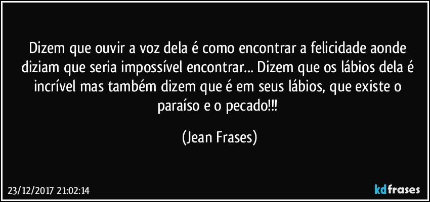 Dizem que ouvir a voz dela é como encontrar a felicidade aonde diziam que seria impossível encontrar... Dizem que os lábios dela é incrível mas também dizem que é em seus lábios, que existe o paraíso e o pecado!!! (Jean Frases)