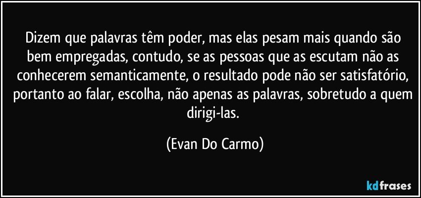 Dizem que palavras têm poder, mas elas pesam mais quando são bem empregadas, contudo, se as pessoas que as escutam não as conhecerem semanticamente, o resultado pode não ser satisfatório, portanto ao falar, escolha, não apenas as palavras, sobretudo a quem dirigi-las. (Evan Do Carmo)