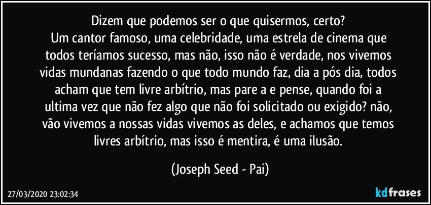 Dizem que podemos ser o que quisermos, certo? 
Um cantor famoso, uma celebridade, uma estrela de cinema que todos teríamos sucesso, mas não, isso não é verdade, nos vivemos vidas mundanas fazendo o que todo mundo faz, dia a pós dia, todos acham que tem livre arbítrio, mas pare a e pense, quando foi a ultima vez que não fez algo que não foi solicitado ou exigido? não, vão vivemos a nossas vidas vivemos as deles, e achamos que temos livres arbítrio, mas isso é mentira, é uma ilusão. (Joseph Seed - Pai)