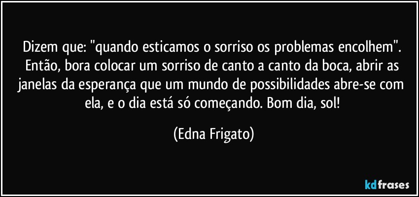 Dizem que: "quando esticamos o sorriso os problemas encolhem". Então, bora colocar um sorriso de canto a canto da boca, abrir as janelas da esperança que um mundo de possibilidades abre-se com ela, e o dia está só começando. Bom dia, sol! (Edna Frigato)