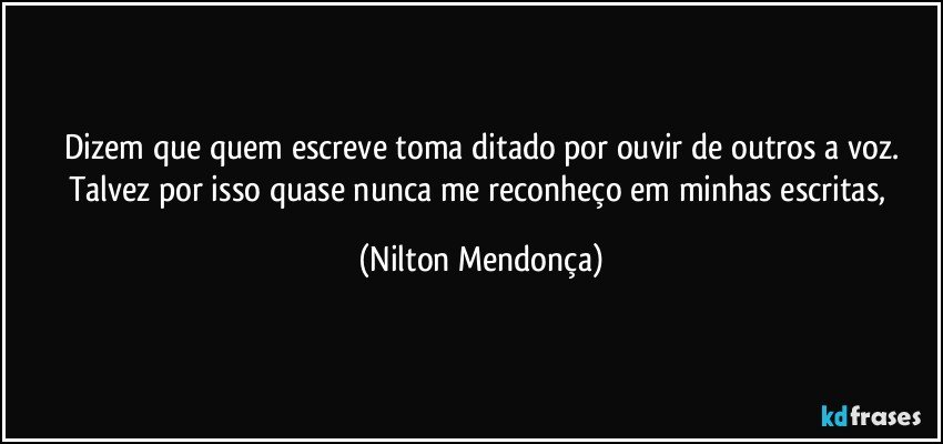 Dizem que quem escreve toma ditado por ouvir de outros a voz.
Talvez por isso quase nunca me reconheço em minhas escritas, (Nilton Mendonça)