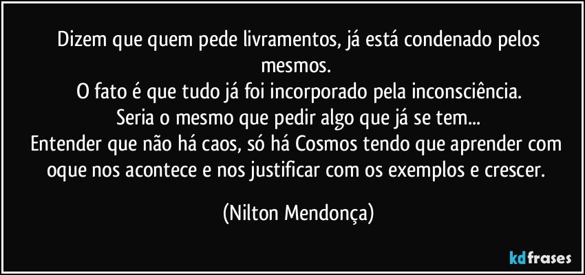 ⁠Dizem que quem pede livramentos, já está condenado pelos mesmos. 
O fato é que tudo já foi incorporado  pela inconsciência.
Seria o mesmo que pedir algo que já se tem...
Entender que não há caos, só há Cosmos tendo que aprender com oque nos acontece e nos justificar com os exemplos e crescer. (Nilton Mendonça)