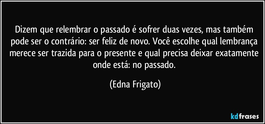 Dizem que relembrar o passado é sofrer duas vezes, mas também pode ser o contrário: ser feliz de novo. Você escolhe qual lembrança merece ser trazida para o presente e qual precisa deixar exatamente onde está: no passado. (Edna Frigato)