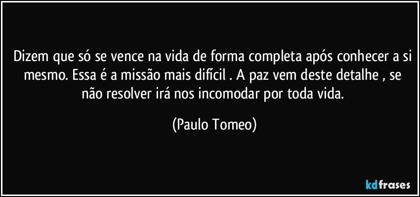 Dizem que só se vence na vida de forma completa após conhecer a si mesmo. Essa é a missão mais difícil . A paz vem deste detalhe , se não resolver irá nos incomodar  por toda vida. (Paulo Tomeo)