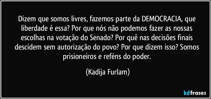 Dizem que somos livres, fazemos parte da DEMOCRACIA, que liberdade é  essa? Por que  nós  não  podemos fazer  as nossas escolhas na votação  do Senado? Por quê  nas decisões  finais  descidem sem autorização  do  povo?   Por que dizem  isso? Somos prisioneiros e reféns  do poder. (Kadija Furlam)