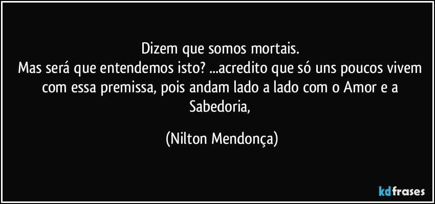 Dizem que somos mortais. 
Mas será que entendemos isto? ...acredito que só uns poucos vivem com essa premissa, pois andam lado a lado com o Amor e a Sabedoria, (Nilton Mendonça)