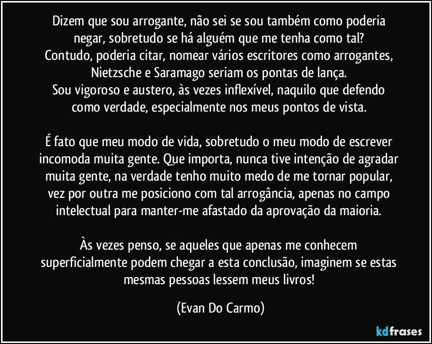 Dizem que sou arrogante, não sei se sou também como poderia negar, sobretudo se há alguém que me tenha como tal? 
Contudo, poderia citar, nomear vários escritores como arrogantes, Nietzsche e Saramago seriam os pontas de lança. 
Sou vigoroso e austero, às vezes inflexível, naquilo que defendo como verdade, especialmente nos meus pontos de vista. 

É fato que meu modo de vida, sobretudo o meu modo de escrever incomoda muita gente. Que importa, nunca tive intenção de agradar muita gente, na verdade tenho muito medo de me tornar popular, vez por outra me posiciono com tal arrogância, apenas no campo intelectual para manter-me afastado da aprovação da maioria. 

Às vezes penso, se aqueles que apenas me conhecem superficialmente podem chegar a esta conclusão, imaginem se estas mesmas pessoas lessem meus livros! (Evan Do Carmo)