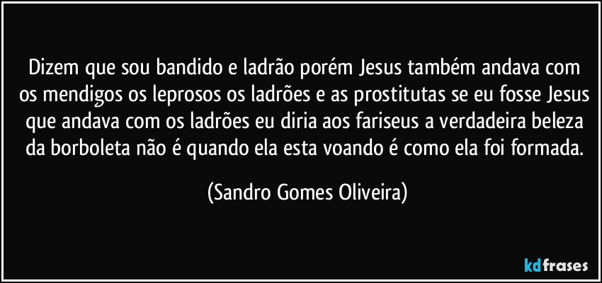 Dizem que sou bandido e ladrão porém Jesus também andava com os mendigos os leprosos os ladrões e as prostitutas se eu fosse Jesus que andava com os ladrões eu diria aos fariseus  a verdadeira beleza da borboleta não é quando ela esta voando é como ela foi formada. (Sandro Gomes Oliveira)