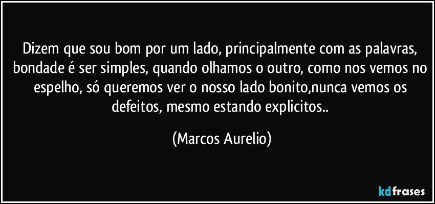 Dizem que sou bom por um lado, principalmente com as palavras, bondade é ser simples, quando olhamos o outro, como nos vemos no espelho, só queremos ver o nosso lado bonito,nunca vemos os defeitos, mesmo estando explicitos.. (Marcos Aurelio)