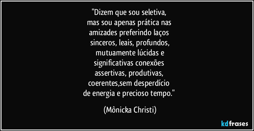 "Dizem que sou seletiva, 
mas sou apenas prática nas 
amizades preferindo laços 
sinceros, leais, profundos,
 mutuamente lúcidas e 
significativas conexões 
assertivas, produtivas, 
coerentes,sem desperdício 
de energia e precioso tempo." (Mônicka Christi)