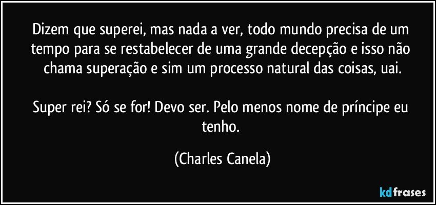 Dizem que superei, mas nada a ver, todo mundo precisa de um tempo para se restabelecer de uma grande decepção e isso não chama superação e sim um processo natural das coisas, uai.

Super rei? Só se for! Devo ser. Pelo menos nome de príncipe eu tenho. (Charles Canela)