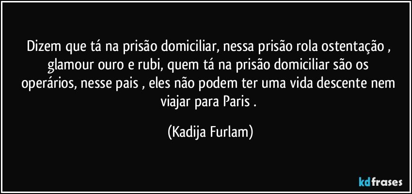 Dizem que tá  na   prisão  domiciliar,  nessa prisão  rola ostentação  , glamour  ouro e rubi,  quem tá  na prisão  domiciliar   são  os operários,   nesse pais  , eles não  podem ter uma vida descente nem viajar para Paris . (Kadija Furlam)