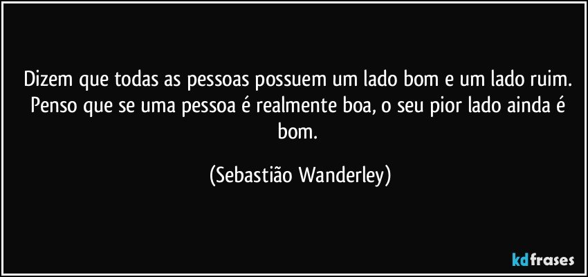 Dizem que todas as pessoas possuem um lado bom e um lado ruim. Penso que se uma pessoa é realmente boa, o seu pior lado ainda é bom. (Sebastião Wanderley)