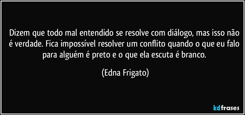 Dizem que todo mal entendido se resolve com diálogo, mas isso não é verdade. Fica impossível resolver um conflito quando o que eu falo para alguém é preto e o que ela escuta é branco. (Edna Frigato)