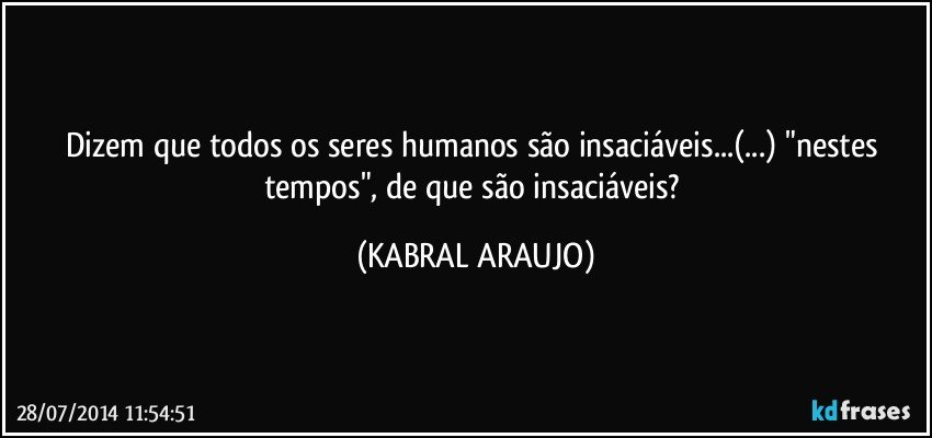 Dizem que todos os seres humanos são insaciáveis...(...) "nestes tempos", de que são insaciáveis? (KABRAL ARAUJO)