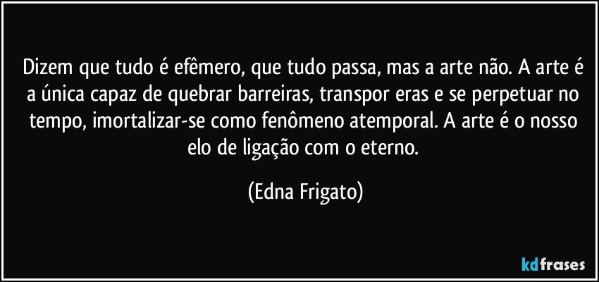 Dizem que tudo é efêmero, que tudo passa, mas a arte não. A arte é a única capaz de quebrar barreiras, transpor eras e se perpetuar no tempo, imortalizar-se como fenômeno atemporal. A arte é o nosso elo de ligação com o eterno. (Edna Frigato)