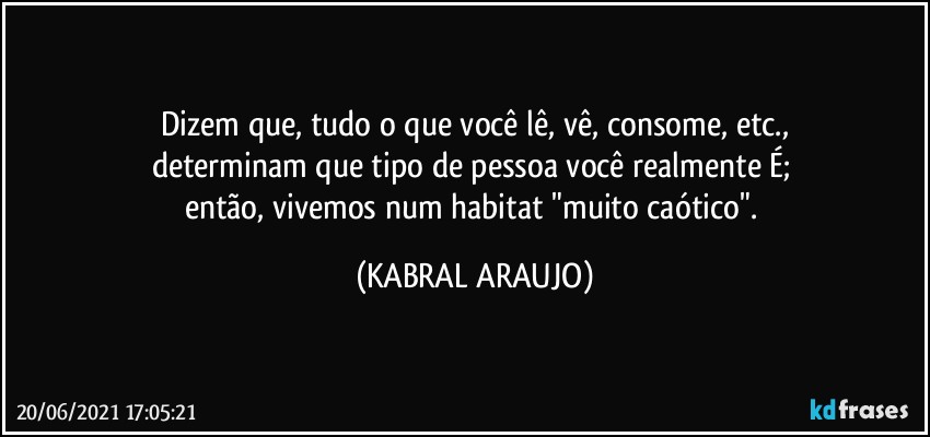 Dizem que, tudo o que você lê, vê, consome, etc.,
determinam que tipo de pessoa você realmente É; 
então, vivemos num habitat "muito caótico". (KABRAL ARAUJO)