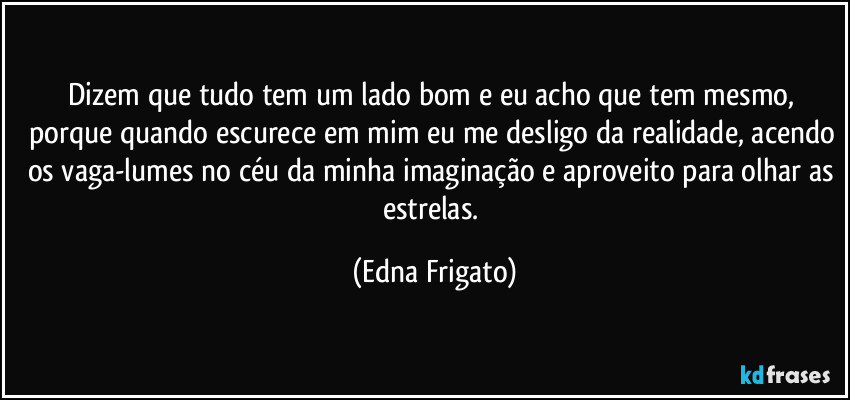 Dizem que tudo tem um lado bom e eu acho que tem mesmo, porque quando escurece em mim eu me desligo da realidade, acendo os vaga-lumes no céu da minha imaginação e aproveito para olhar as estrelas. (Edna Frigato)