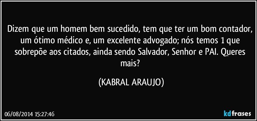 Dizem que um homem bem sucedido, tem que ter um bom contador, um ótimo médico e, um excelente advogado; nós temos 1 que sobrepõe aos citados, ainda sendo Salvador, Senhor e PAI. Queres mais? (KABRAL ARAUJO)