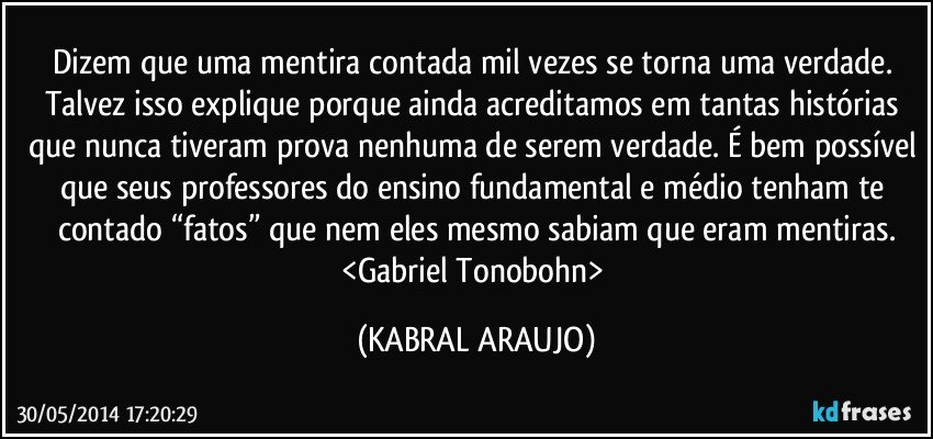 Dizem que uma mentira contada mil vezes se torna uma verdade. Talvez isso explique porque ainda acreditamos em tantas histórias que nunca tiveram prova nenhuma de serem verdade. É bem possível que seus professores do ensino fundamental e médio tenham te contado “fatos” que nem eles mesmo sabiam que eram mentiras.
<Gabriel Tonobohn> (KABRAL ARAUJO)