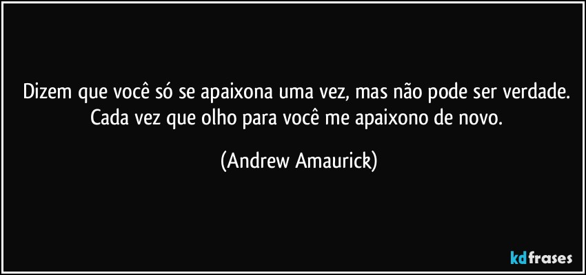 Dizem que você só se apaixona uma vez, mas não pode ser verdade. Cada vez que olho para você me apaixono de novo. (Andrew Amaurick)