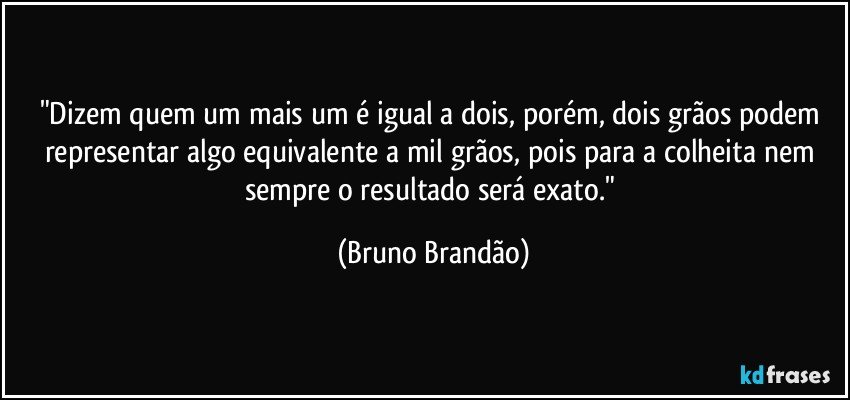 "Dizem quem um mais um é igual a dois, porém, dois grãos podem representar algo equivalente a mil grãos, pois para a colheita nem sempre o resultado será exato." (Bruno Brandão)