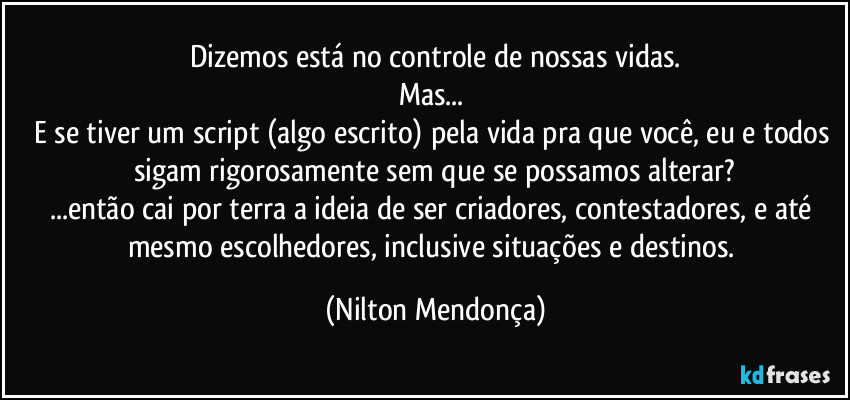 Dizemos está no controle de nossas vidas.
Mas... 
E se tiver um script (algo escrito) pela vida pra que você, eu e todos sigam rigorosamente sem que se possamos alterar?
...então cai por terra a ideia de ser criadores, contestadores, e até mesmo escolhedores, inclusive situações e destinos. (Nilton Mendonça)