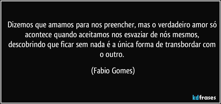 Dizemos que amamos para nos preencher, mas o verdadeiro amor só acontece quando aceitamos nos esvaziar de nós mesmos, descobrindo que ficar sem nada é a única forma de transbordar com o outro. (Fabio Gomes)