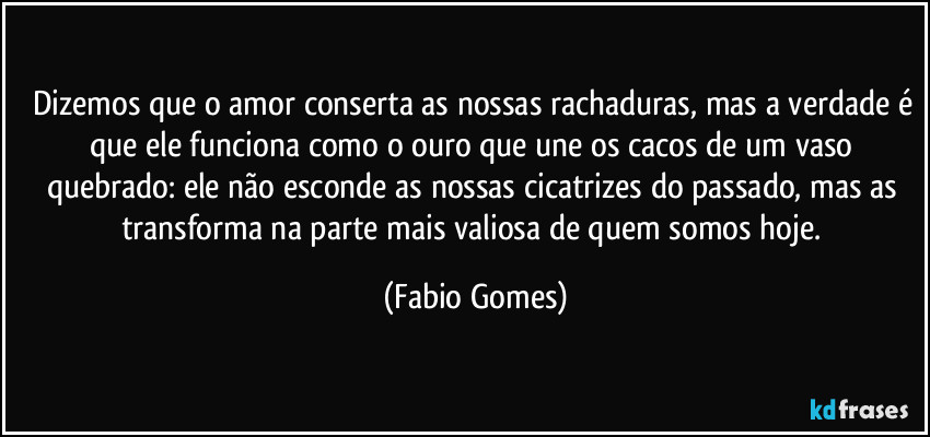 Dizemos que o amor conserta as nossas rachaduras, mas a verdade é que ele funciona como o ouro que une os cacos de um vaso quebrado: ele não esconde as nossas cicatrizes do passado, mas as transforma na parte mais valiosa de quem somos hoje. (Fabio Gomes)