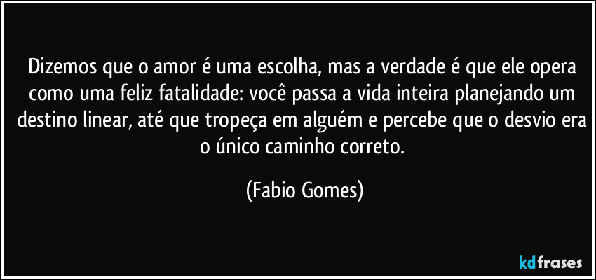 Dizemos que o amor é uma escolha, mas a verdade é que ele opera como uma feliz fatalidade: você passa a vida inteira planejando um destino linear, até que tropeça em alguém e percebe que o desvio era o único caminho correto. (Fabio Gomes)