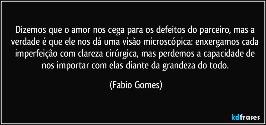 Dizemos que o amor nos cega para os defeitos do parceiro, mas a verdade é que ele nos dá uma visão microscópica: enxergamos cada imperfeição com clareza cirúrgica, mas perdemos a capacidade de nos importar com elas diante da grandeza do todo. (Fabio Gomes)