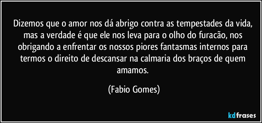 Dizemos que o amor nos dá abrigo contra as tempestades da vida, mas a verdade é que ele nos leva para o olho do furacão, nos obrigando a enfrentar os nossos piores fantasmas internos para termos o direito de descansar na calmaria dos braços de quem amamos. (Fabio Gomes)