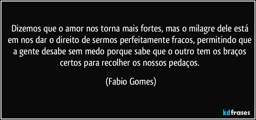 Dizemos que o amor nos torna mais fortes, mas o milagre dele está em nos dar o direito de sermos perfeitamente fracos, permitindo que a gente desabe sem medo porque sabe que o outro tem os braços certos para recolher os nossos pedaços. (Fabio Gomes)