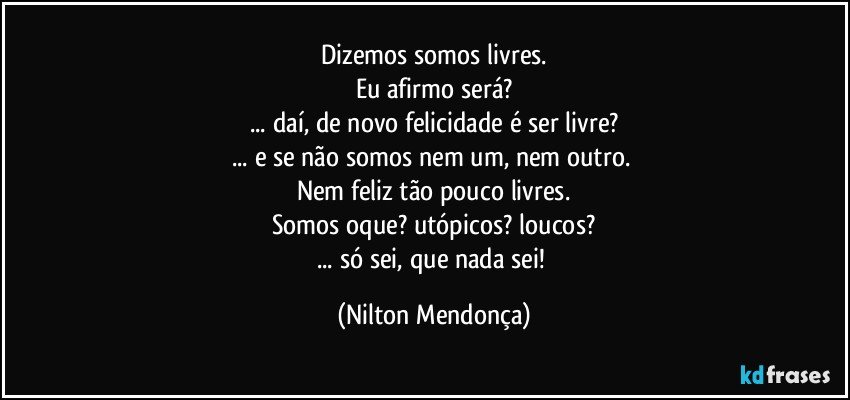 Dizemos somos livres.
Eu afirmo será?
... daí, de novo felicidade é ser livre?
... e se não somos nem um, nem outro. 
Nem feliz tão pouco livres.
Somos oque? utópicos? loucos?
... só sei, que nada sei! (Nilton Mendonça)