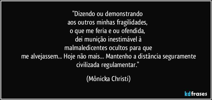 "Dizendo ou demonstrando 
aos outros  minhas fragilidades, 
o que me feria e/ou ofendida, 
dei munição inestimável à
 malmaledicentes ocultos para que 
me alvejassem... Hoje não mais... Mantenho a distância seguramente
civilizada regulamentar." (Mônicka Christi)