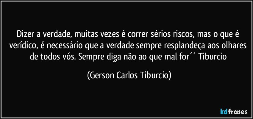 Dizer a verdade, muitas vezes é correr sérios riscos, mas o que é verídico, é necessário que a verdade sempre resplandeça aos olhares de todos vós. Sempre diga não ao que mal for´´ Tiburcio (Gerson Carlos Tiburcio)