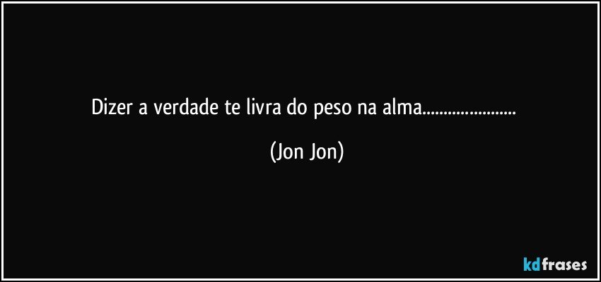 dizer a verdade te livra do peso na alma... (Jon Jon)