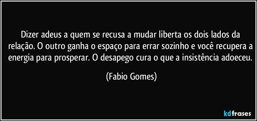 Dizer adeus a quem se recusa a mudar liberta os dois lados da relação. O outro ganha o espaço para errar sozinho e você recupera a energia para prosperar. O desapego cura o que a insistência adoeceu. (Fabio Gomes)