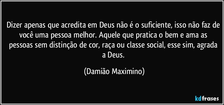 Dizer apenas que acredita em Deus não é o suficiente, isso não faz de você uma pessoa melhor. Aquele que pratica o bem e ama as pessoas sem distinção de cor, raça ou classe social, esse sim, agrada a Deus. (Damião Maximino)