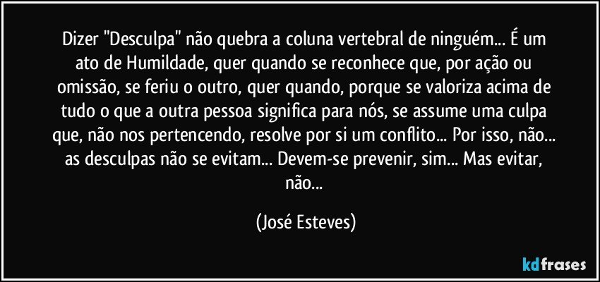 Dizer "Desculpa" não quebra a coluna vertebral de ninguém... É um ato de Humildade, quer quando se reconhece que, por ação ou omissão, se feriu o outro, quer quando, porque se valoriza acima de tudo o que a outra pessoa significa para nós, se assume uma culpa que, não nos pertencendo, resolve por si um conflito... Por isso, não... as desculpas não se evitam... Devem-se prevenir, sim... Mas evitar, não... (José Esteves)