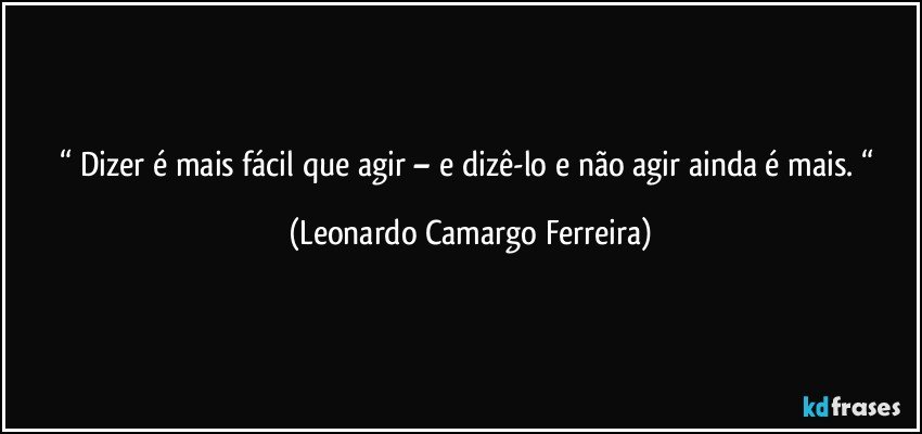 “ Dizer é mais fácil que agir – e dizê-lo e não agir ainda é mais. “ (Leonardo Camargo Ferreira)