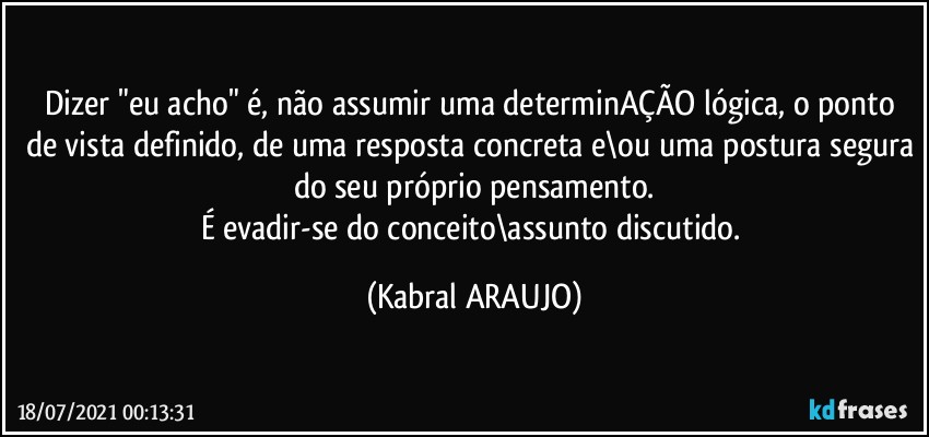 Dizer "eu acho" é, não assumir uma determinAÇÃO lógica, o ponto de vista definido, de uma resposta concreta e\ou uma postura segura do seu próprio pensamento.
É evadir-se do conceito\assunto  discutido. (KABRAL ARAUJO)