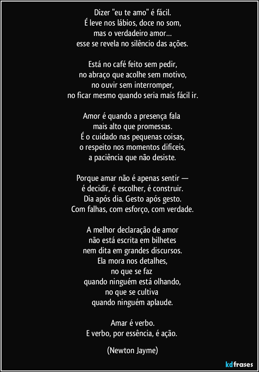 Dizer "eu te amo" é fácil.
É leve nos lábios, doce no som,
mas o verdadeiro amor…
esse se revela no silêncio das ações.

Está no café feito sem pedir,
no abraço que acolhe sem motivo,
no ouvir sem interromper,
no ficar mesmo quando seria mais fácil ir.

Amor é quando a presença fala 
mais alto que promessas.
É o cuidado nas pequenas coisas,
o respeito nos momentos difíceis,
a paciência que não desiste.

Porque amar não é apenas sentir —
é decidir, é escolher, é construir.
Dia após dia. Gesto após gesto.
Com falhas, com esforço, com verdade.

A melhor declaração de amor
não está escrita em bilhetes
nem dita em grandes discursos.
Ela mora nos detalhes,
no que se faz 
quando ninguém está olhando,
no que se cultiva 
quando ninguém aplaude.

Amar é verbo.
E verbo, por essência, é ação. (Newton Jayme)