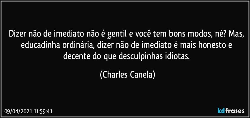 Dizer não de imediato não é gentil e você tem bons modos, né? Mas, educadinha ordinária, dizer não de imediato é mais honesto e decente do que desculpinhas idiotas. (Charles Canela)