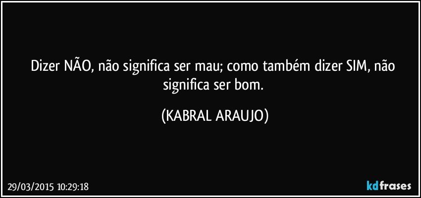 Dizer NÃO, não significa ser mau; como também dizer SIM, não significa ser bom. (KABRAL ARAUJO)