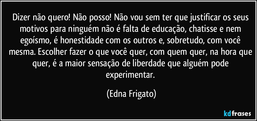 Dizer não quero! Não posso! Não vou sem ter que justificar os seus motivos para ninguém não é falta de educação, chatisse e nem egoísmo, é honestidade com os outros e, sobretudo, com você mesma. Escolher fazer o que você quer, com quem quer, na hora que quer,  é a maior sensação de liberdade que alguém pode experimentar. (Edna Frigato)