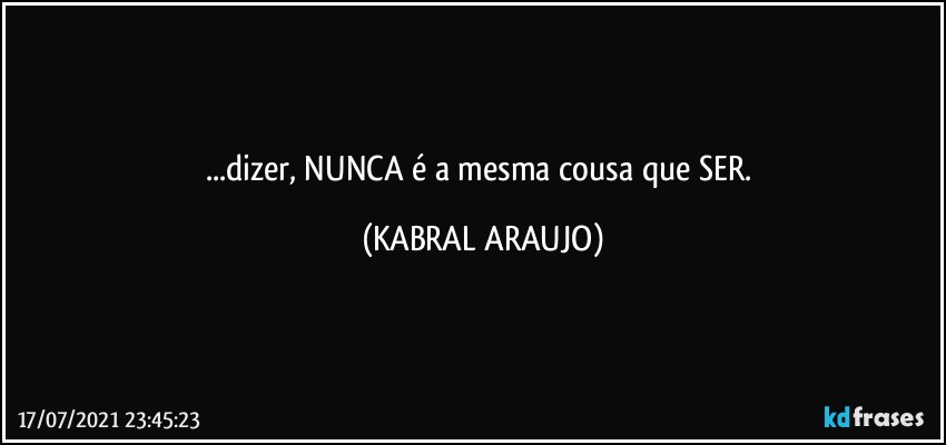 ...dizer, NUNCA é a mesma cousa que SER. (KABRAL ARAUJO)