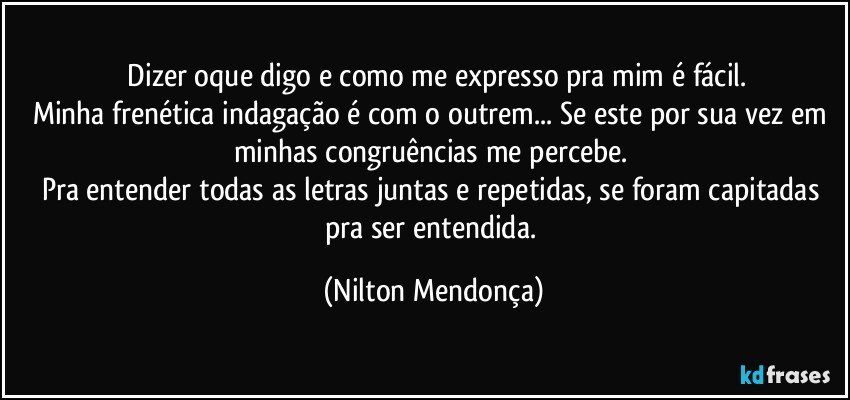 ⁠Dizer oque digo e como me expresso pra mim é fácil.
Minha frenética indagação é com o outrem... Se este por sua vez em minhas congruências me percebe. 
Pra entender todas as letras juntas e repetidas, se foram capitadas pra ser entendida. (Nilton Mendonça)