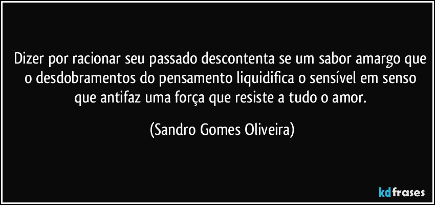 Dizer por racionar seu passado descontenta se um sabor amargo que o desdobramentos do pensamento liquidifica o sensível em senso que antifaz uma força que resiste a tudo o amor. (Sandro Gomes Oliveira)