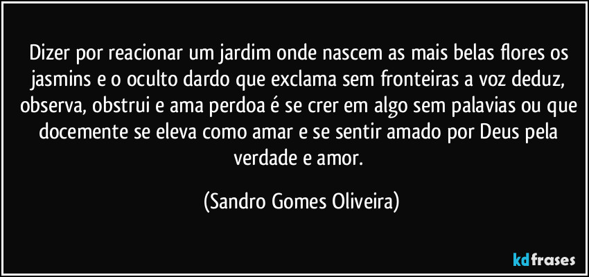 Dizer por reacionar um jardim onde nascem as mais belas flores os jasmins e o oculto dardo que exclama sem fronteiras a voz deduz, observa, obstrui e ama perdoa é se crer em algo sem palavias ou que docemente se eleva como amar e se sentir amado por Deus pela verdade e amor. (Sandro Gomes Oliveira)